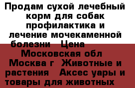 Продам сухой лечебный корм для собак,профилактика и лечение мочекаменной болезни › Цена ­ 2 500 - Московская обл., Москва г. Животные и растения » Аксесcуары и товары для животных   